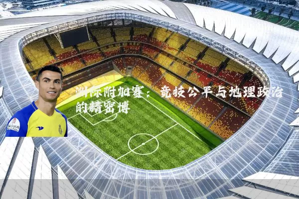 洲际附加赛：竞技公平与地理政治的精密博弈
