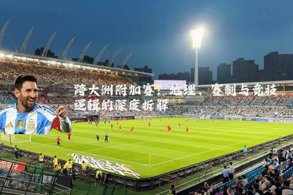 跨大洲附加赛:地理、赛制与竞技逻辑的深度拆解